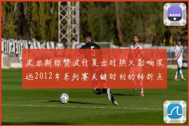 皮尔斯称赞波什复出对热火影响深远2012年系列赛关键时刻的转折点