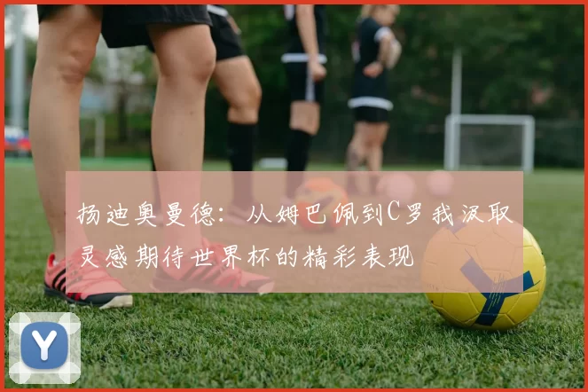 扬迪奥曼德：从姆巴佩到C罗我汲取灵感期待世界杯的精彩表现