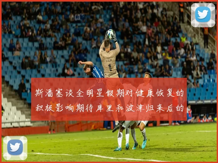 斯潘塞谈全明星假期对健康恢复的积极影响期待库里和波津归来后的全新面貌