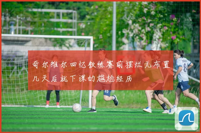 奇尔维尔回忆教练赛前摆烂无布置几天后就下课的尴尬经历
