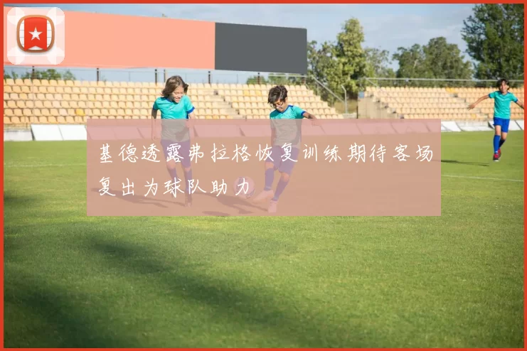 基德透露弗拉格恢复训练期待客场复出为球队助力