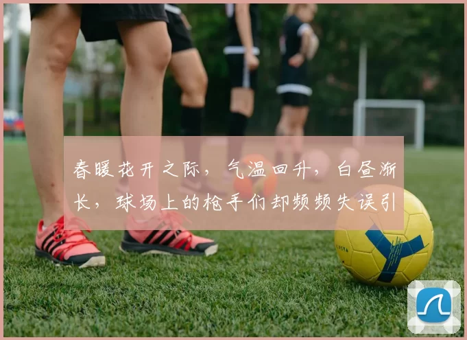 春暖花开之际，气温回升，白昼渐长，球场上的枪手们却频频失误引发热议