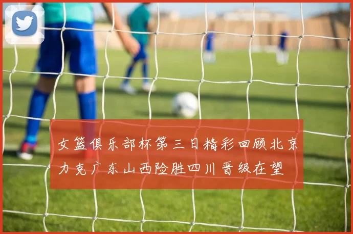 女篮俱乐部杯第三日精彩回顾北京力克广东山西险胜四川晋级在望