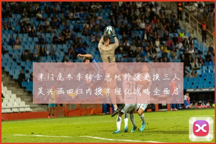 津门虎冬季转会总结外援更换三人吴兴涵回归内援年轻化战略全面启动