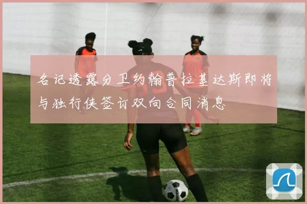 名记透露分卫约翰普拉基达斯即将与独行侠签订双向合同消息