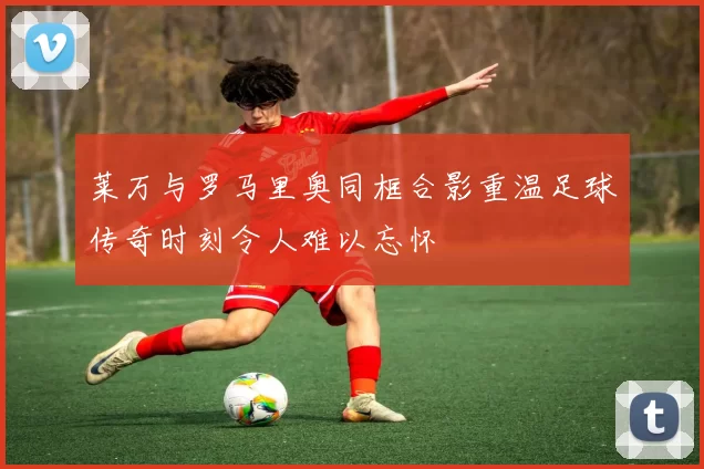 莱万与罗马里奥同框合影重温足球传奇时刻令人难以忘怀
