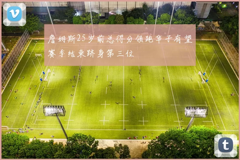 詹姆斯25岁前总得分领跑华子有望赛季结束跻身第三位